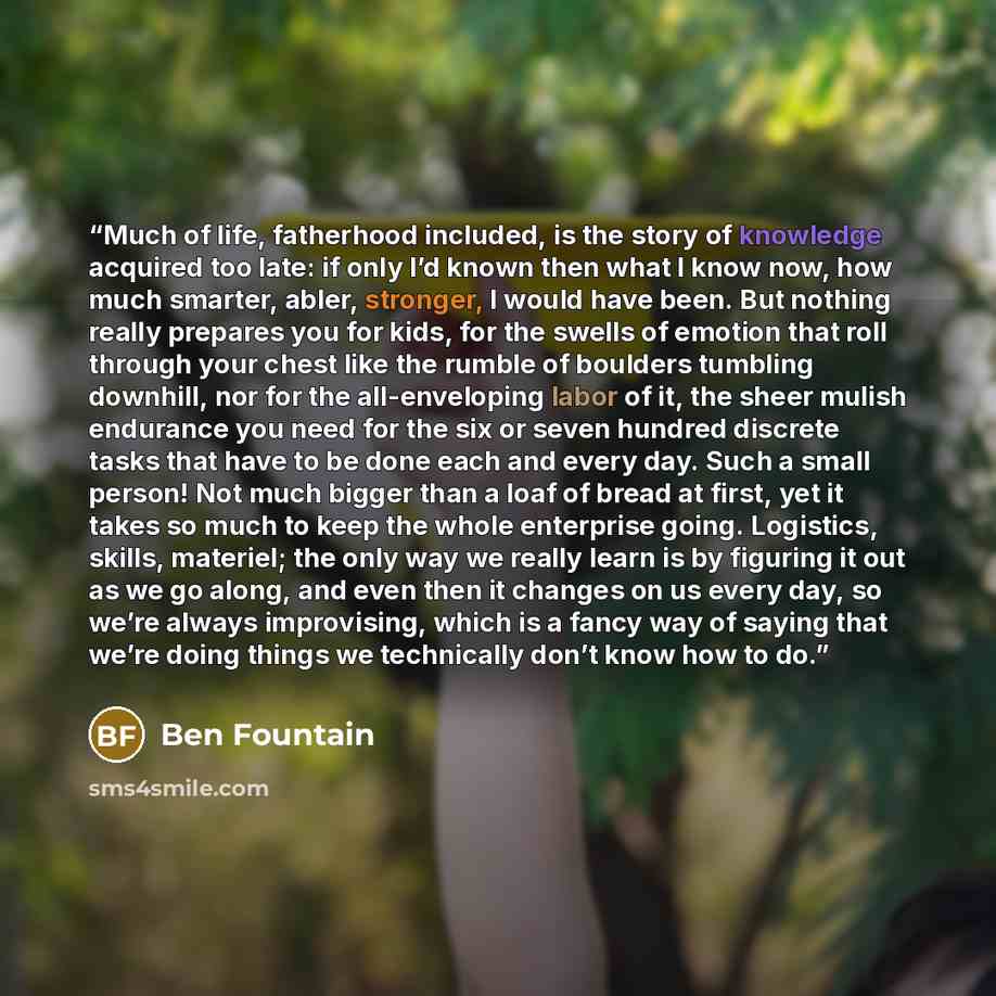 “Much of life, fatherhood included, is the story of knowledge acquired too late: if only I’d known then what I know now, how much smarter, abler, stronger, I would have been. But nothing really prepares you for kids, for the swells of emotion that roll through your chest like the rumble of boulders…” quote by Ben Fountain