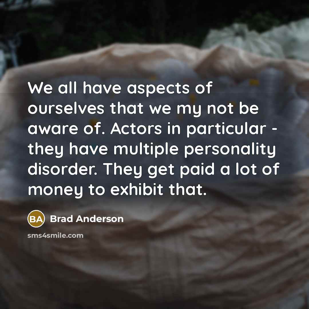 “We all have aspects of ourselves that we my not be aware of. Actors in particular - they have multiple personality disorder. They get paid a lot of money to exhibit that.” quote by Brad Anderson