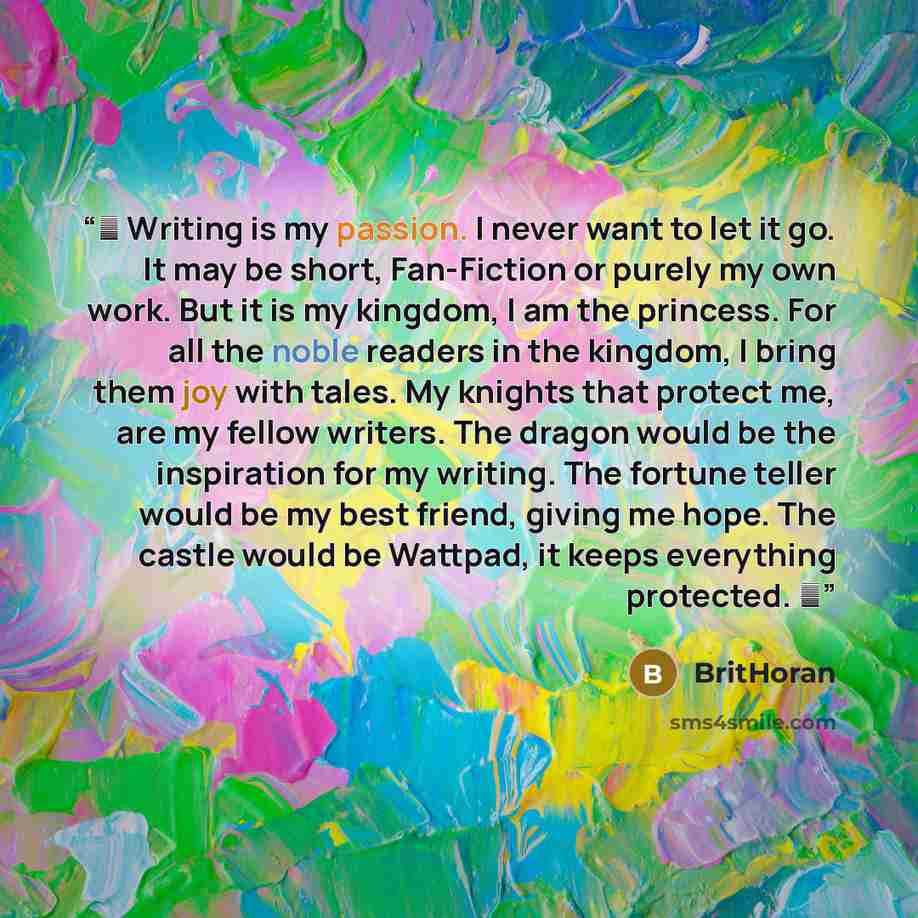 “♔ Writing is my passion. I never want to let it go. It may be short, Fan-Fiction or purely my own work. But it is my kingdom, I am the princess. For all the noble readers in the kingdom, I bring them joy with tales. My knights that protect me, are my fellow writers. The dragon would be the…” quote by BritHoran