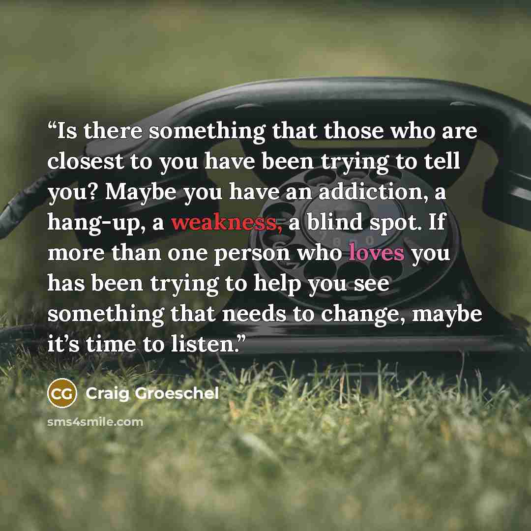 “Is there something that those who are closest to you have been trying to tell you? Maybe you have an addiction, a hang-up, a weakness, a blind spot. If more than one person who loves you has been trying to help you see something that needs to change, maybe it’s time to listen.” quote by Craig Groeschel
