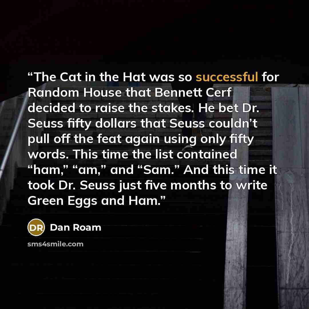 “The Cat in the Hat was so successful for Random House that Bennett Cerf decided to raise the stakes. He bet Dr. Seuss fifty dollars that Seuss couldn’t pull off the feat again using only fifty words. This time the list contained “ham,” “am,” and “Sam.” And this time it took Dr. Seuss just five…” quote by Dan Roam