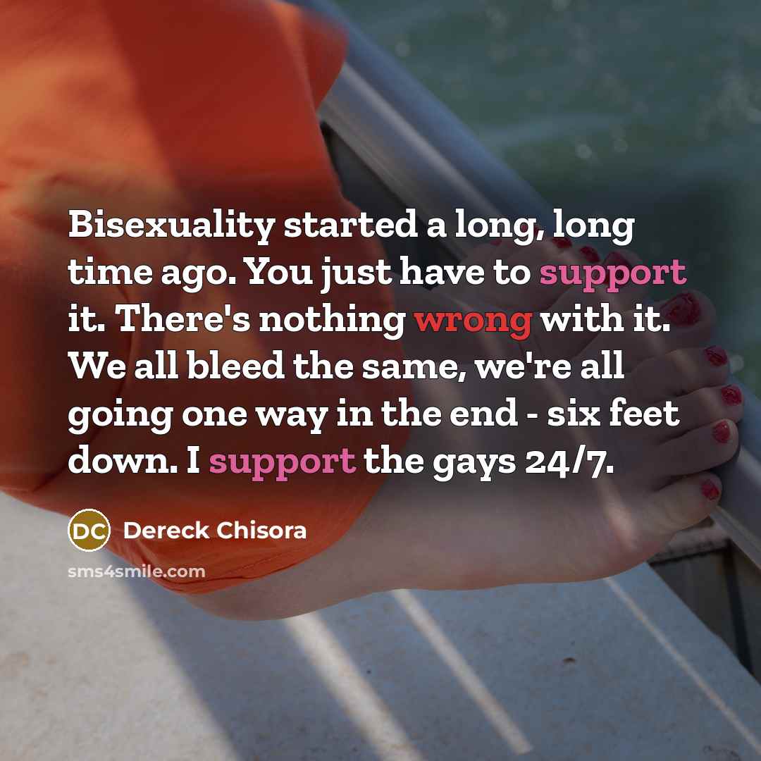 “Bisexuality started a long, long time ago. You just have to support it. There's nothing wrong with it. We all bleed the same, we're all going one way in the end - six feet down. I support the gays 24/7.” quote by Dereck Chisora