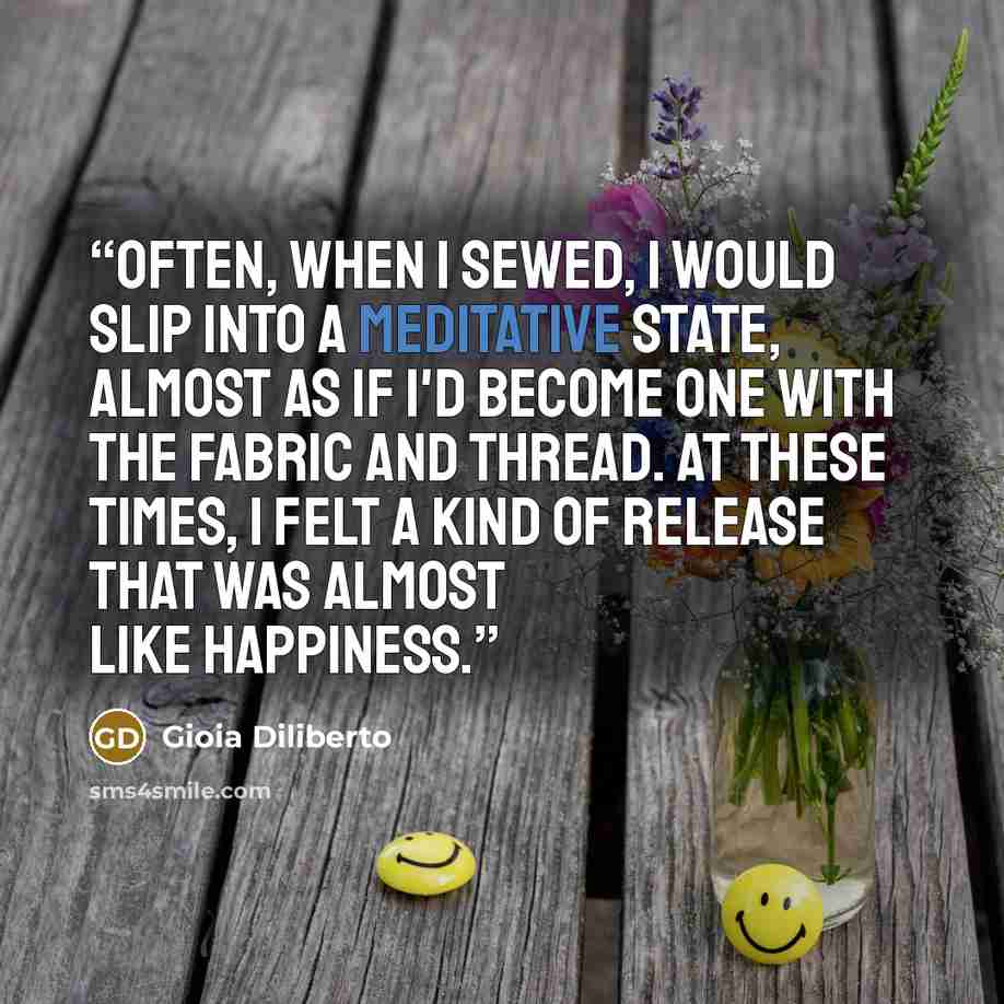 “Often, when I sewed, I would slip into a meditative state, almost as if I'd become one with the fabric and thread. At these times, I felt a kind of release that was almost like happiness.” quote by Gioia Diliberto
