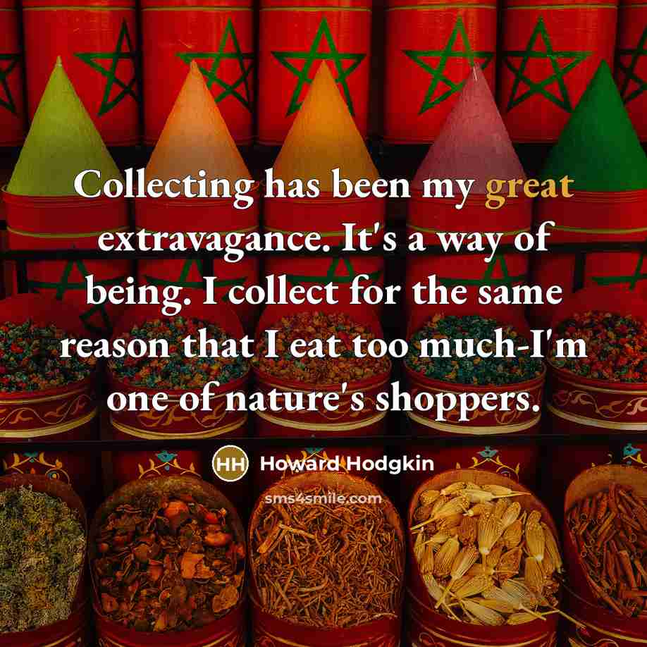 “Collecting has been my great extravagance. It's a way of being. I collect for the same reason that I eat too much-I'm one of nature's shoppers.” quote by Howard Hodgkin
