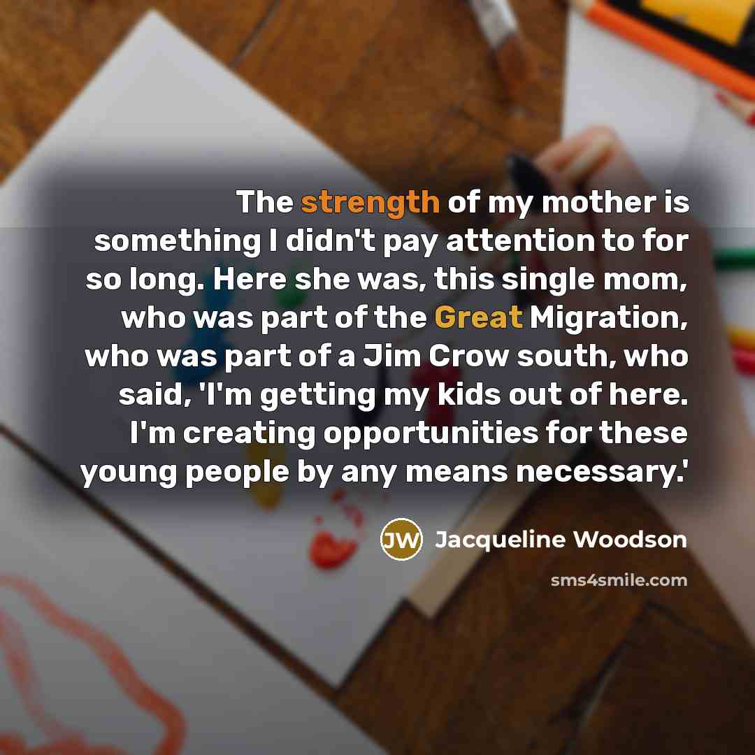 “The strength of my mother is something I didn't pay attention to for so long. Here she was, this single mom, who was part of the Great Migration, who was part of a Jim Crow south, who said, 'I'm getting my kids out of here. I'm creating opportunities for these young people by any means necessary.'” quote by Jacqueline Woodson
