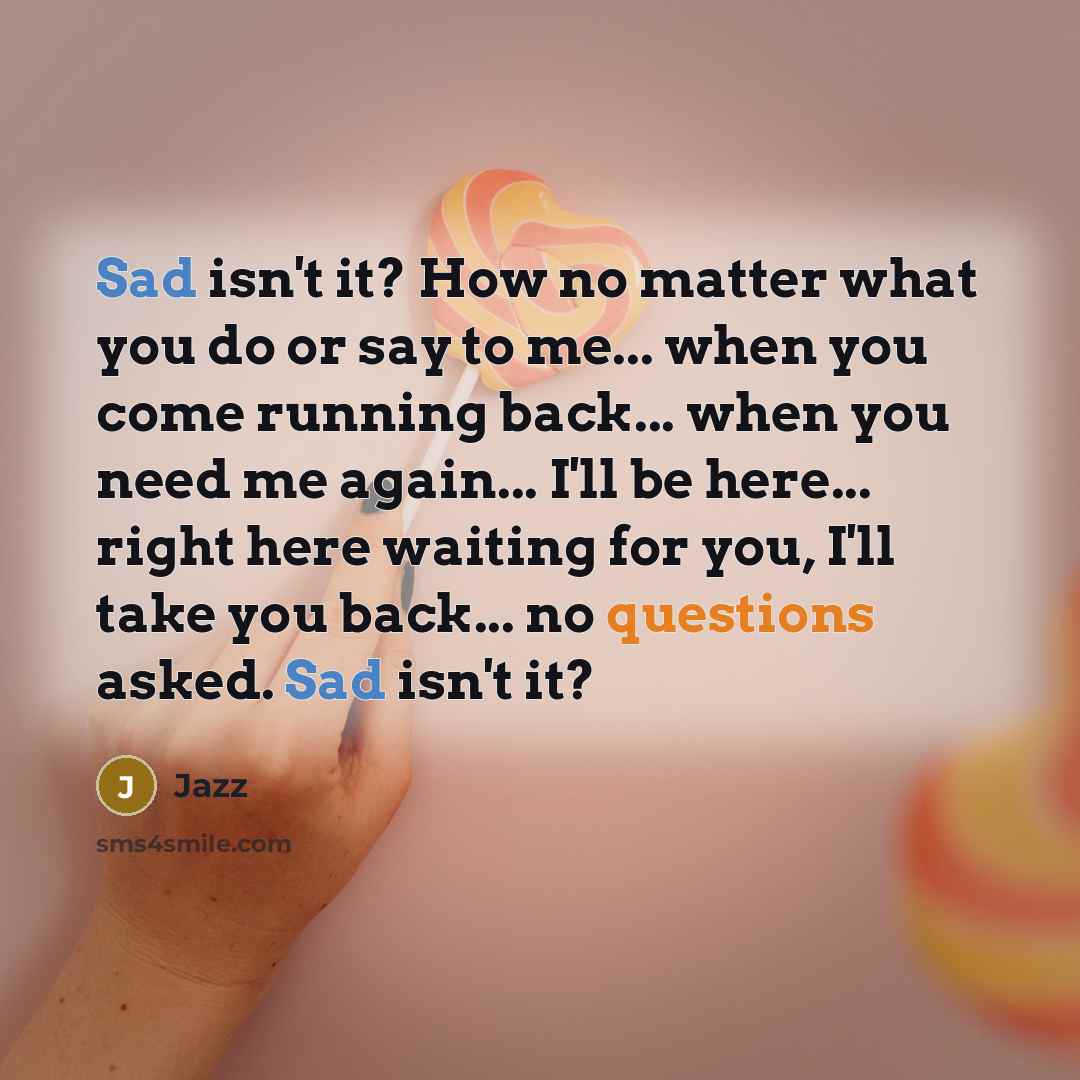 “Sad isn't it? How no matter what you do or say to me... when you come running back... when you need me again... I'll be here... right here waiting for you, I'll take you back... no questions asked. Sad isn't it?” quote by Jazz