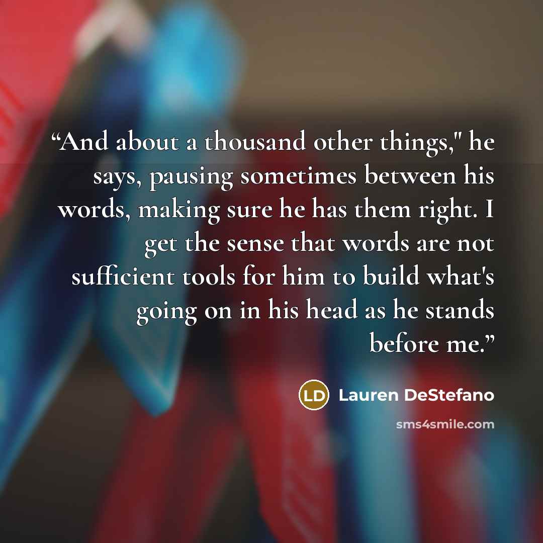 “And about a thousand other things," he says, pausing sometimes between his words, making sure he has them right. I get the sense that words are not sufficient tools for him to build what's going on in his head as he stands before me.” quote by Lauren DeStefano