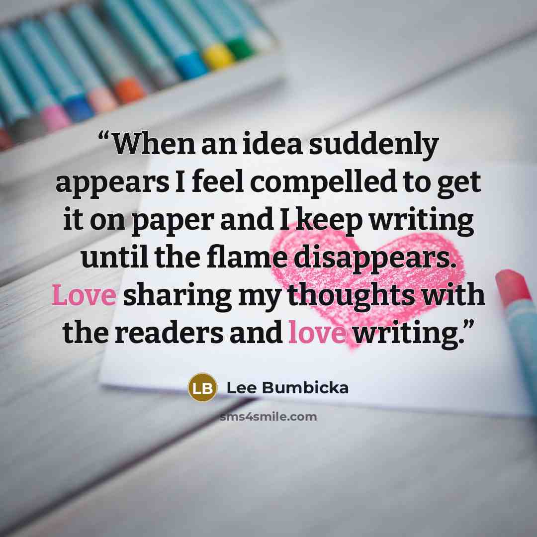 “When an idea suddenly appears I feel compelled to get it on paper and I keep writing until the flame disappears. Love sharing my thoughts with the readers and love writing.” quote by Lee Bumbicka
