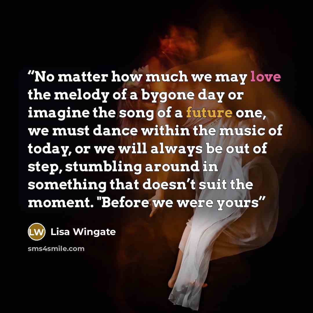 “No matter how much we may love the melody of a bygone day or imagine the song of a future one, we must dance within the music of today, or we will always be out of step, stumbling around in something that doesn’t suit the moment. "Before we were yours” quote by Lisa Wingate