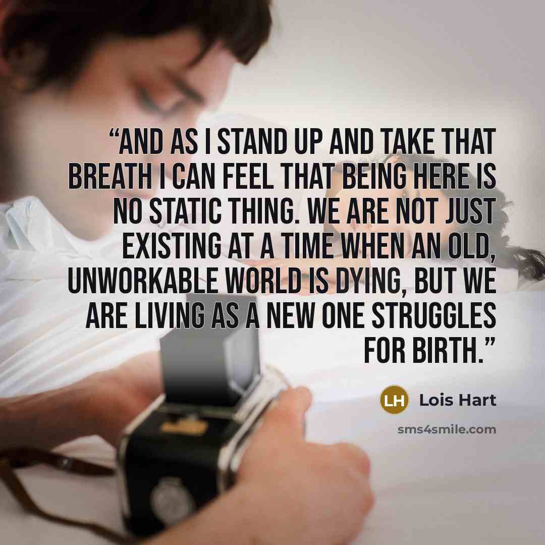 “And as I stand up and take that breath I can feel that being here is no static thing. We are not just existing at a time when an old, unworkable world is dying, but we are living as a new one struggles for birth.” quote by Lois Hart