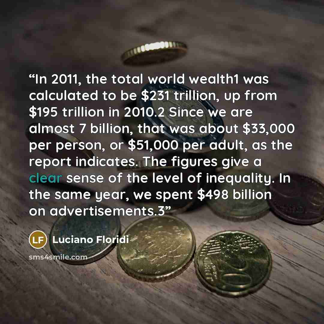 “In 2011, the total world wealth1 was calculated to be $231 trillion, up from $195 trillion in 2010.2 Since we are almost 7 billion, that was about $33,000 per person, or $51,000 per adult, as the report indicates. The figures give a clear sense of the level of inequality. In the same year, we…” quote by Luciano Floridi