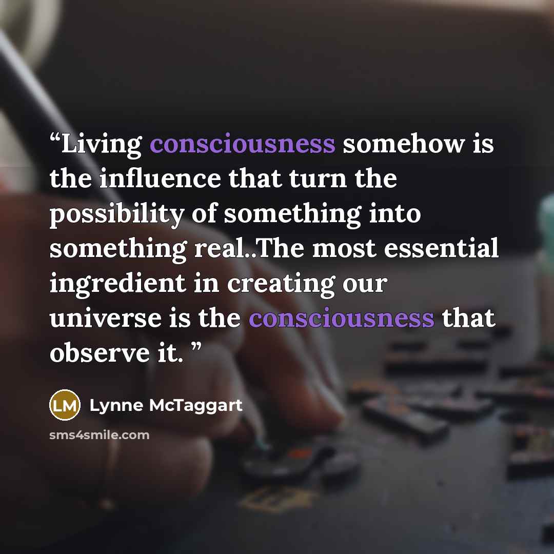 “Living consciousness somehow is the influence that turn the possibility of something into something real..The most essential ingredient in creating our universe is the consciousness that observe it.” quote by Lynne McTaggart