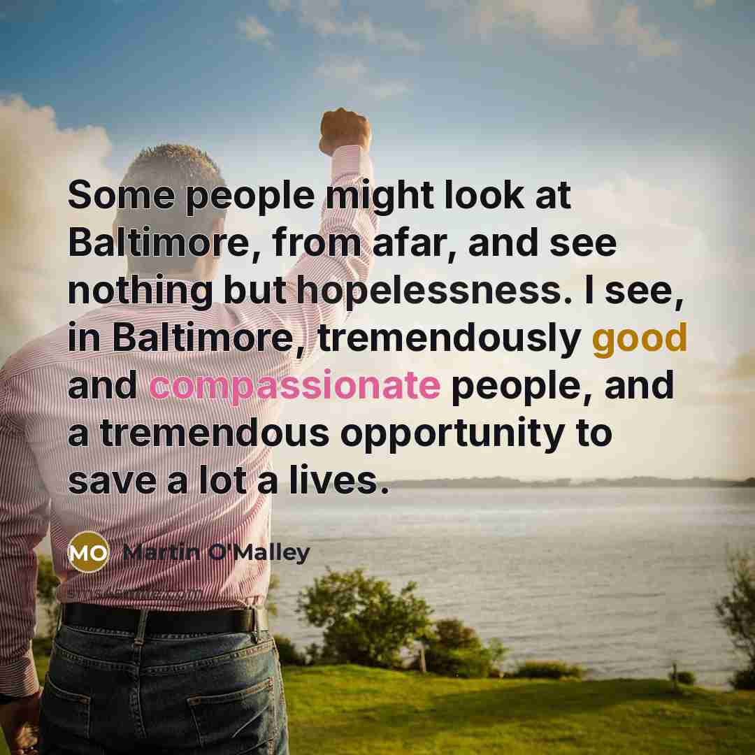 “Some people might look at Baltimore, from afar, and see nothing but hopelessness. I see, in Baltimore, tremendously good and compassionate people, and a tremendous opportunity to save a lot a lives.” quote by Martin O'Malley