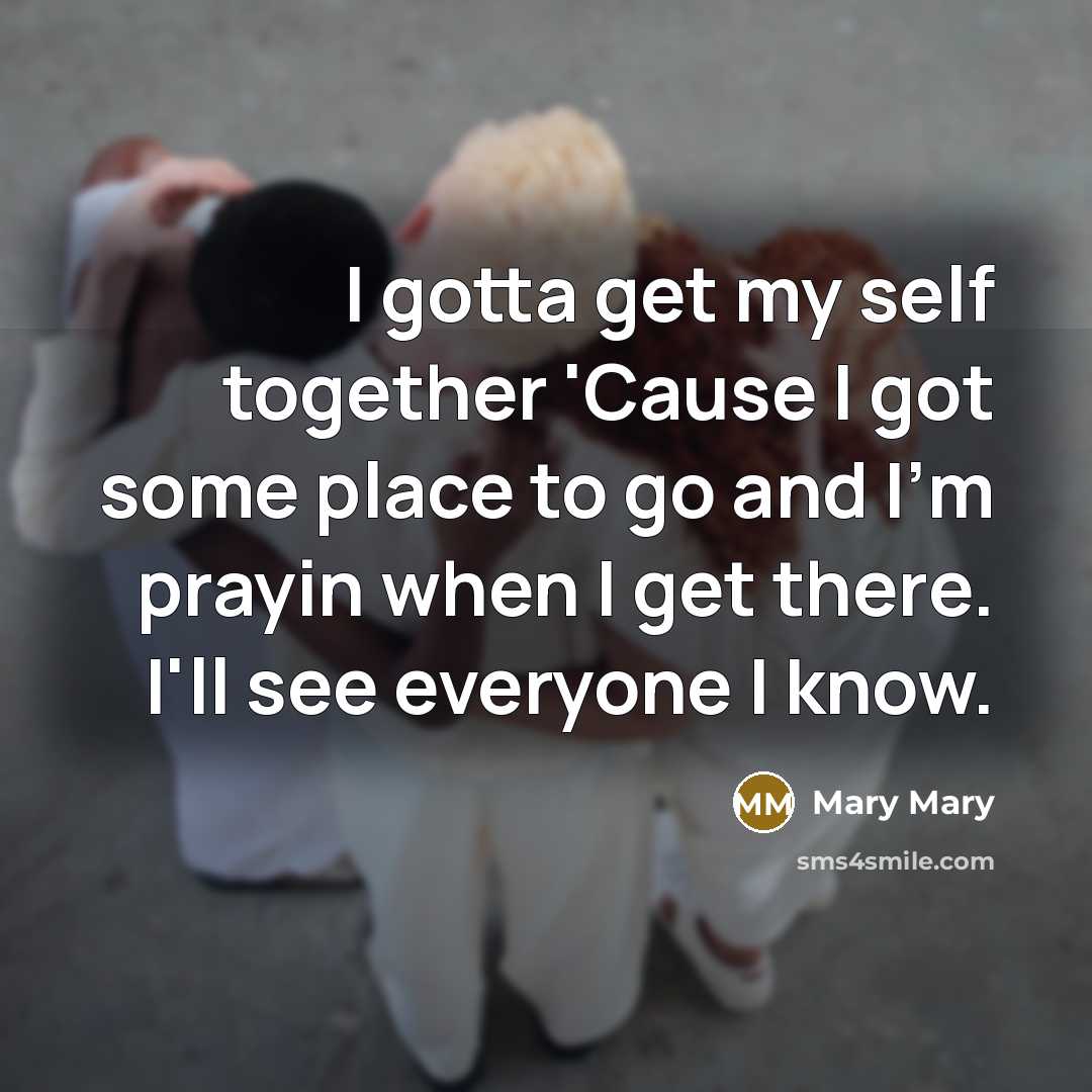 “I gotta get my self together 'Cause I got some place to go and I'm prayin when I get there. I'll see everyone I know.” quote by Mary Mary