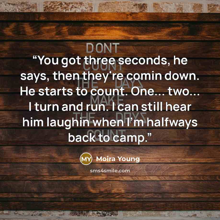 “You got three seconds, he says, then they're comin down. He starts to count. One... two... I turn and run. I can still hear him laughin when I'm halfways back to camp.” quote by Moira Young