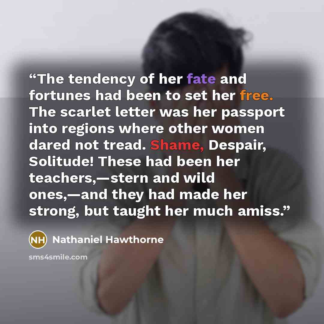 “The tendency of her fate and fortunes had been to set her free. The scarlet letter was her passport into regions where other women dared not tread. Shame, Despair, Solitude! These had been her teachers,—stern and wild ones,—and they had made her strong, but taught her much amiss.” quote by Nathaniel Hawthorne