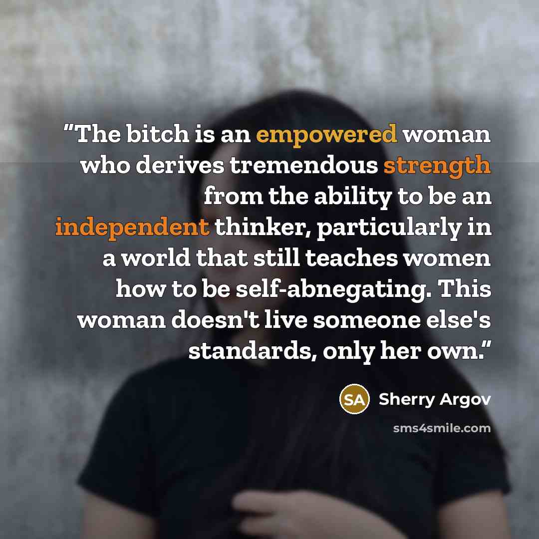 “The bitch is an empowered woman who derives tremendous strength from the ability to be an independent thinker, particularly in a world that still teaches women how to be self-abnegating. This woman doesn't live someone else's standards, only her own.” quote by Sherry Argov