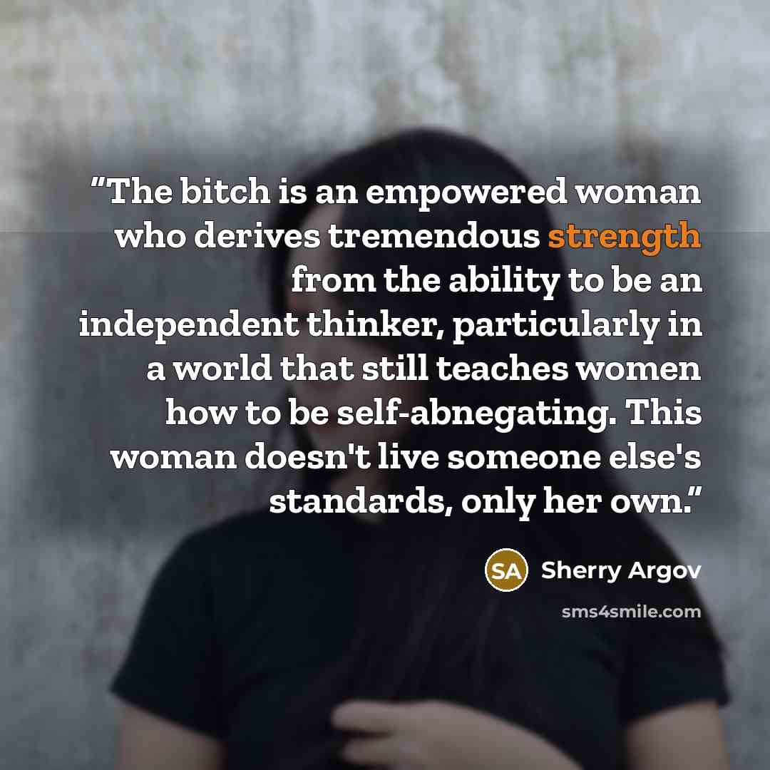 “The bitch is an empowered woman who derives tremendous strength from the ability to be an independent thinker, particularly in a world that still teaches women how to be self-abnegating. This woman doesn't live someone else's standards, only her own.” quote by Sherry Argov