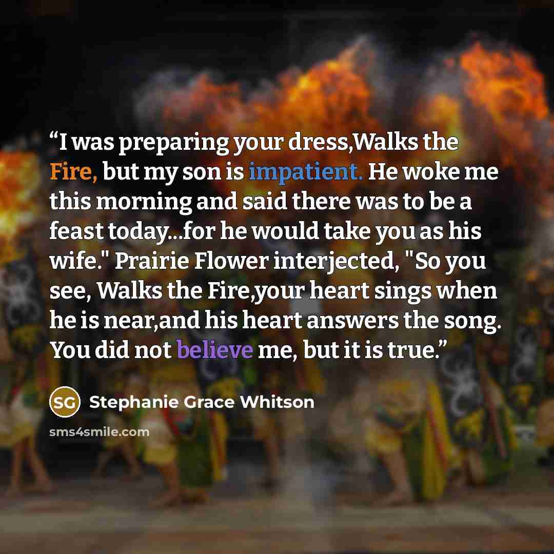 “I was preparing your dress,Walks the Fire, but my son is impatient. He woke me this morning and said there was to be a feast today...for he would take you as his wife." Prairie Flower interjected, "So you see, Walks the Fire,your heart sings when he is near,and his heart answers the song. You did…” quote by Stephanie Grace Whitson
