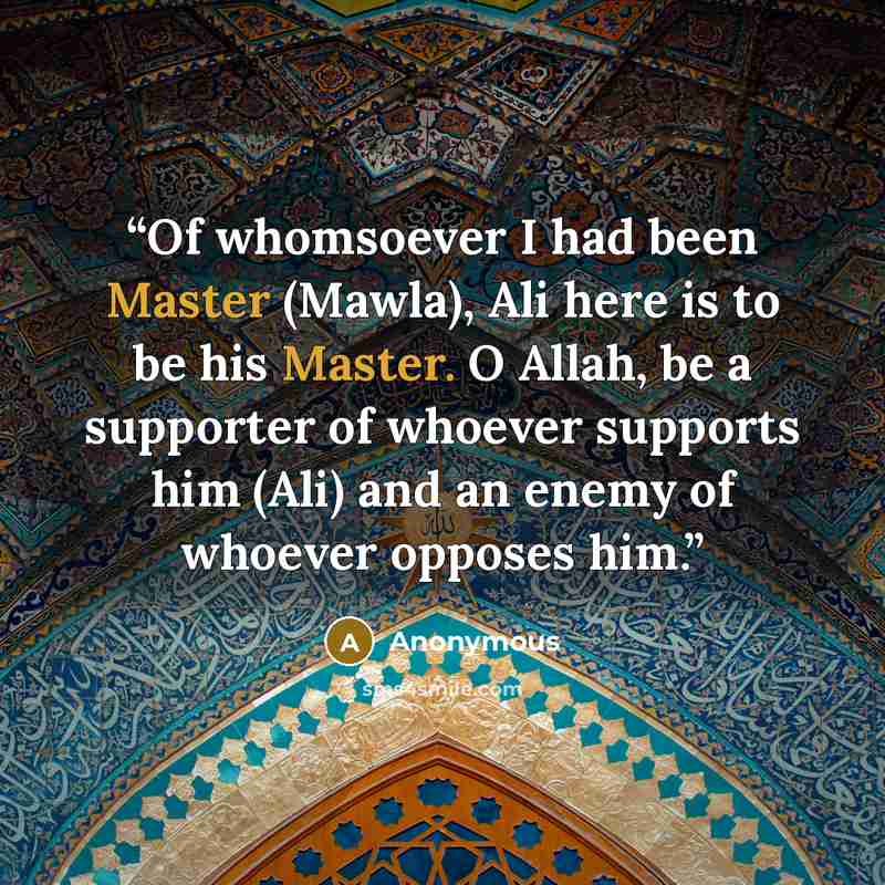“Of whomsoever I had been Master (Mawla), Ali here is to be his Master. O Allah, be a supporter of whoever supports him (Ali) and an enemy of whoever opposes him.” quote by Anonymous