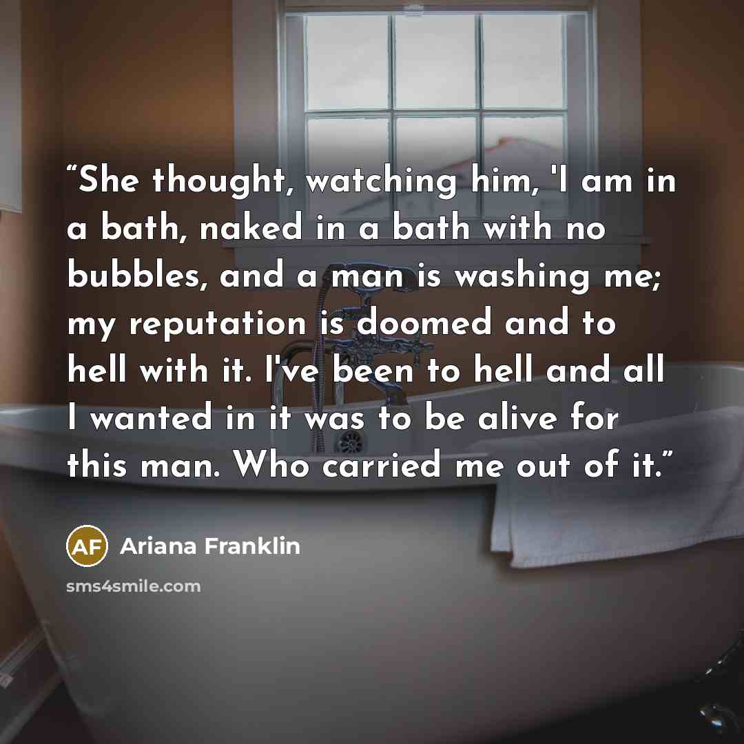 “She thought, watching him, 'I am in a bath, naked in a bath with no bubbles, and a man is washing me; my reputation is doomed and to hell with it. I've been to hell and all I wanted in it was to be alive for this man. Who carried me out of it.” quote by Ariana Franklin