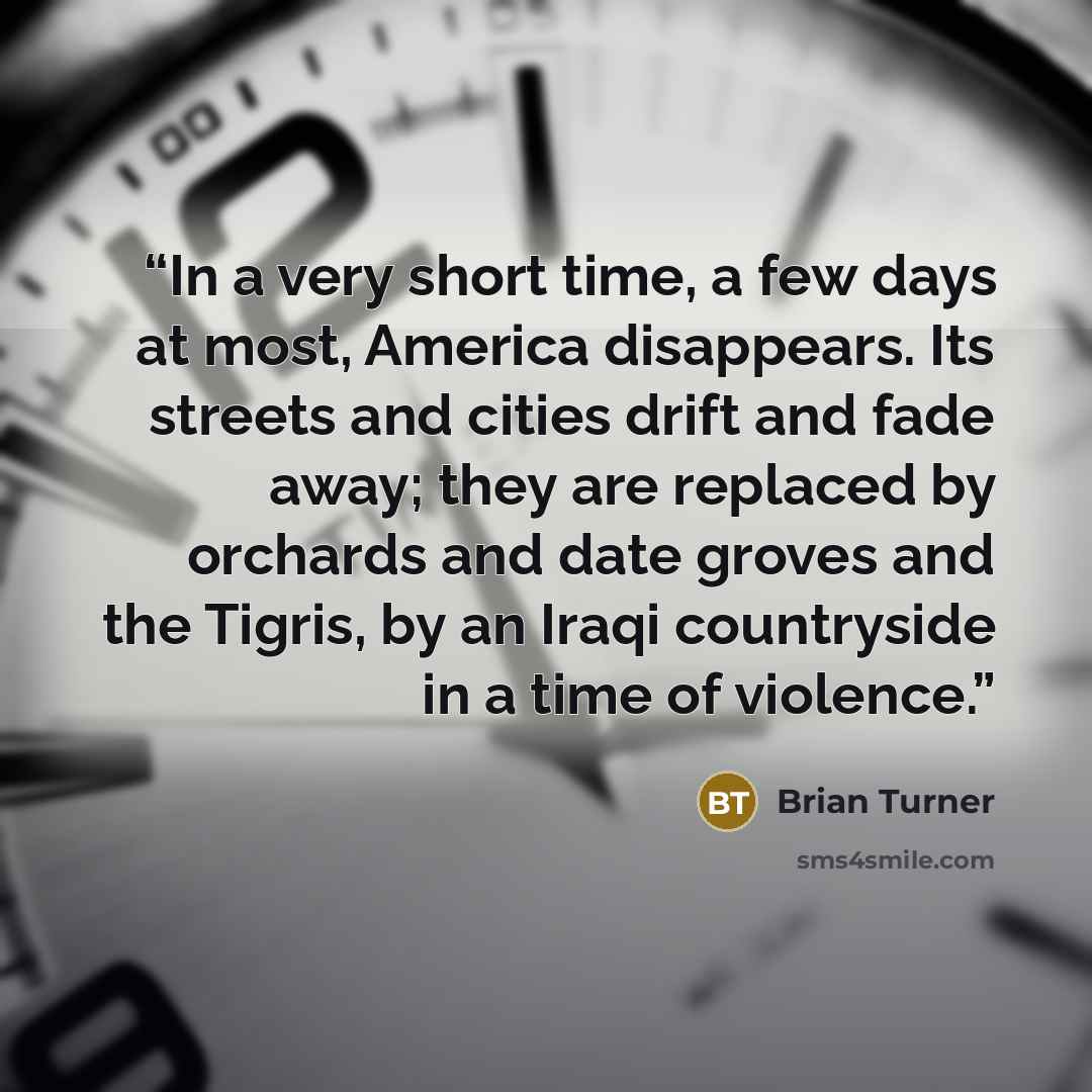 “In a very short time, a few days at most, America disappears. Its streets and cities drift and fade away; they are replaced by orchards and date groves and the Tigris, by an Iraqi countryside in a time of violence.” quote by Brian Turner