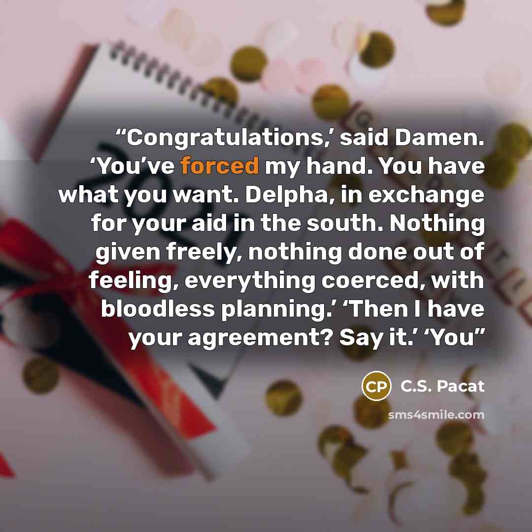 “Congratulations,’ said Damen. ‘You’ve forced my hand. You have what you want. Delpha, in exchange for your aid in the south. Nothing given freely, nothing done out of feeling, everything coerced, with bloodless planning.’ ‘Then I have your agreement? Say it.’ ‘You” quote by C.S. Pacat