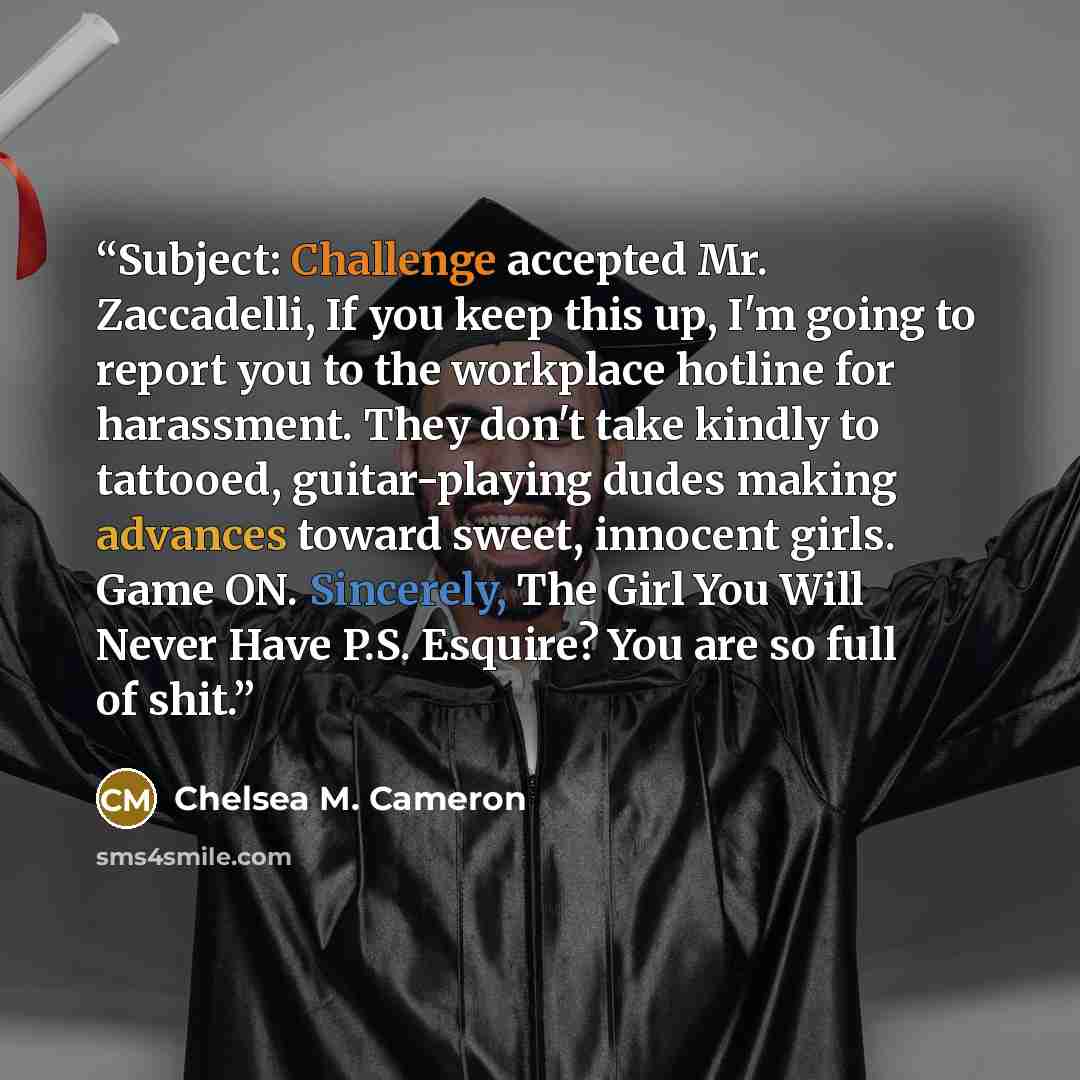 “Subject: Challenge accepted Mr. Zaccadelli, If you keep this up, I'm going to report you to the workplace hotline for harassment. They don't take kindly to tattooed, guitar-playing dudes making advances toward sweet, innocent girls. Game ON. Sincerely, The Girl You Will Never Have P.S. Esquire?…” quote by Chelsea M. Cameron