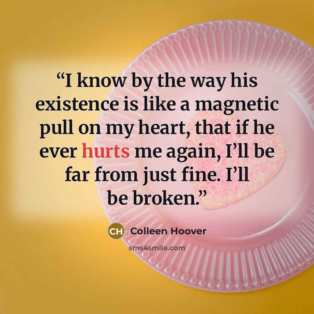 “I know by the way his existence is like a magnetic pull on my heart, that if he ever hurts me again, I’ll be far from just fine. I’ll be broken.” quote by Colleen Hoover