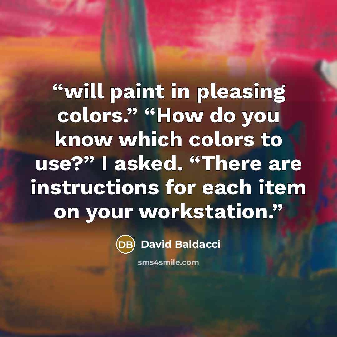 “will paint in pleasing colors.” “How do you know which colors to use?” I asked. “There are instructions for each item on your workstation.” quote by David Baldacci