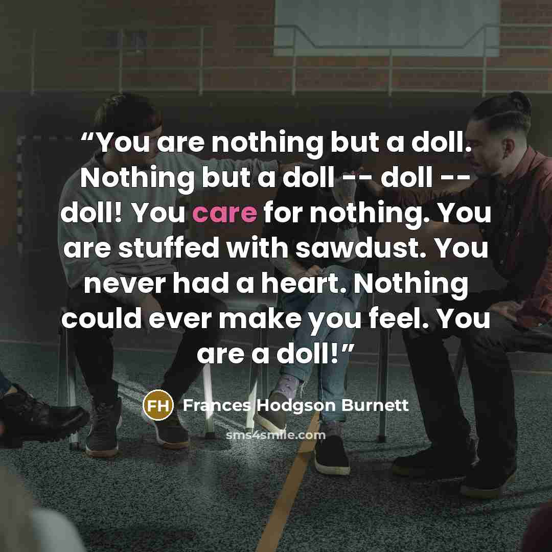 “You are nothing but a doll. Nothing but a doll -- doll -- doll! You care for nothing. You are stuffed with sawdust. You never had a heart. Nothing could ever make you feel. You are a doll!” quote by Frances Hodgson Burnett