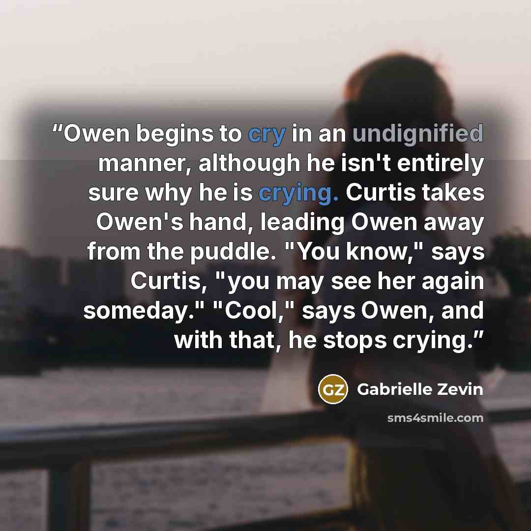 “Owen begins to cry in an undignified manner, although he isn't entirely sure why he is crying. Curtis takes Owen's hand, leading Owen away from the puddle. "You know," says Curtis, "you may see her again someday." "Cool," says Owen, and with that, he stops crying.” quote by Gabrielle Zevin