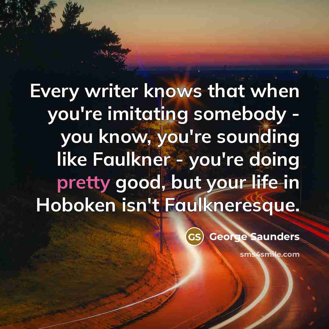 “Every writer knows that when you're imitating somebody - you…” quote by George Saunders