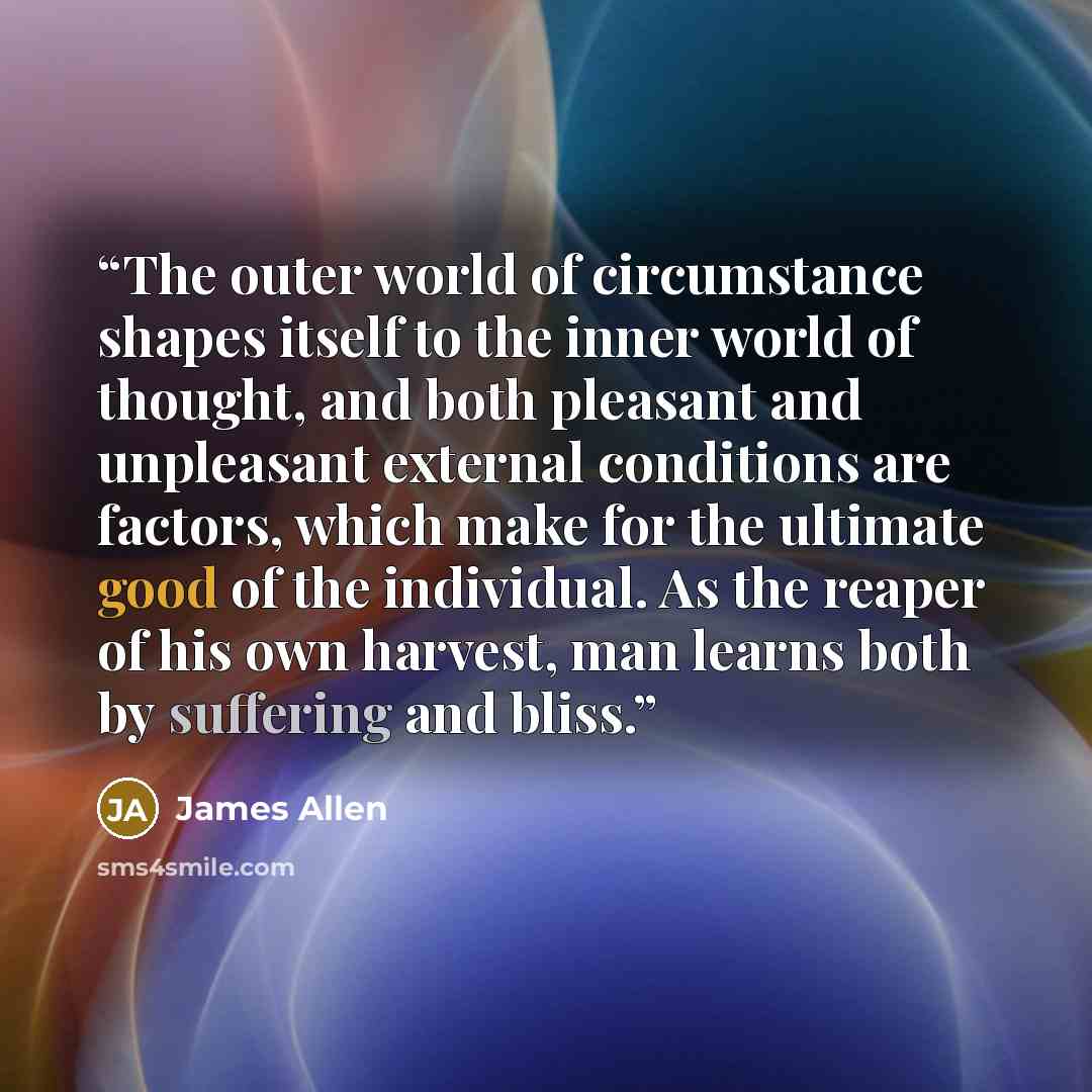 “The outer world of circumstance shapes itself to the inner world of thought, and both pleasant and unpleasant external conditions are factors, which make for the ultimate good of the individual. As the reaper of his own harvest, man learns both by suffering and bliss.” quote by James Allen