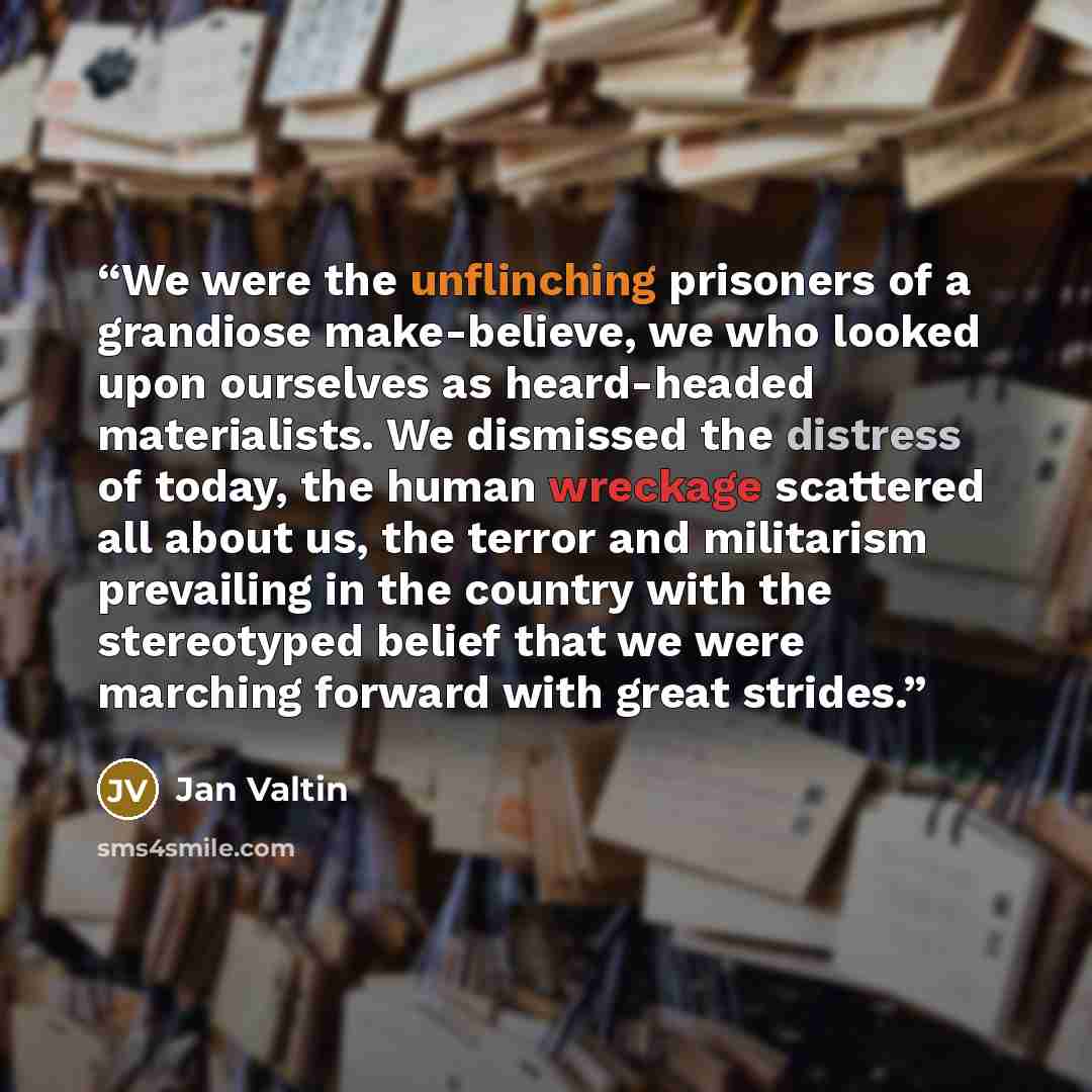 “We were the unflinching prisoners of a grandiose make-believe, we who looked upon ourselves as heard-headed materialists. We dismissed the distress of today, the human wreckage scattered all about us, the terror and militarism prevailing in the country with the stereotyped belief that we were…” quote by Jan Valtin