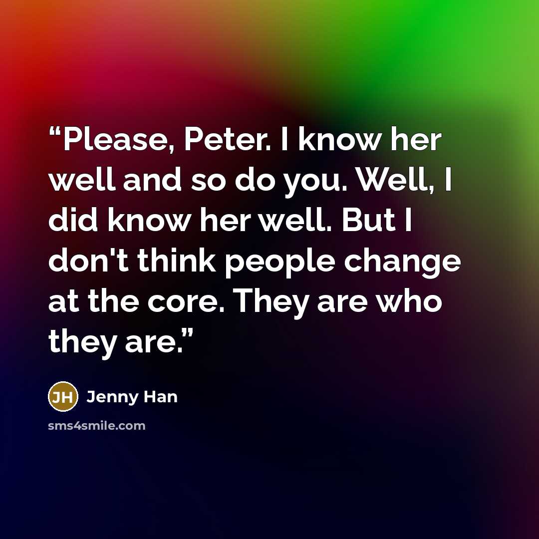 “Please, Peter. I know her well and so do you. Well, I did know her well. But I don't think people change at the core. They are who they are.” quote by Jenny Han