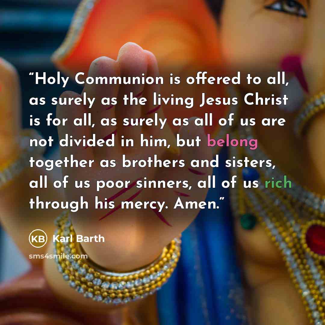“Holy Communion is offered to all, as surely as the living Jesus Christ is for all, as surely as all of us are not divided in him, but belong together as brothers and sisters, all of us poor sinners, all of us rich through his mercy. Amen.” quote by Karl Barth