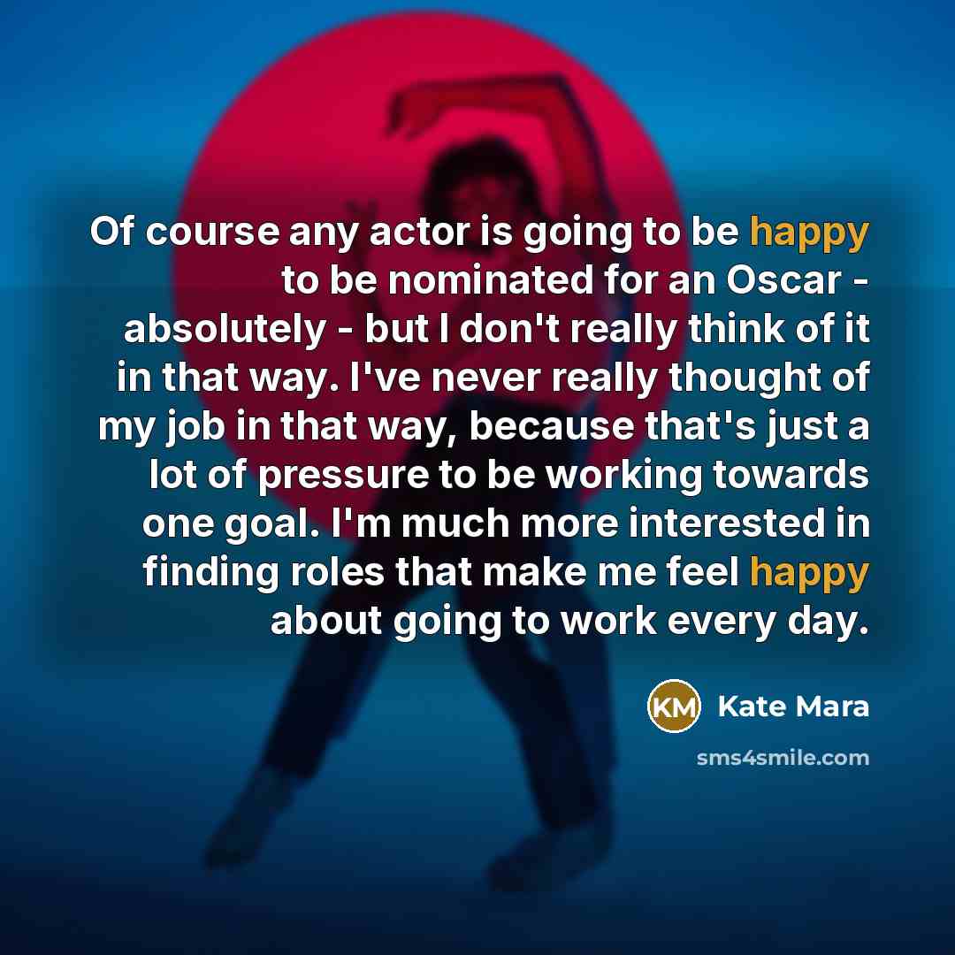 “Of course any actor is going to be happy to be nominated for an Oscar - absolutely - but I don't really think of it in that way. I've never really thought of my job in that way, because that's just a lot of pressure to be working towards one goal. I'm much more interested in finding roles that…” quote by Kate Mara