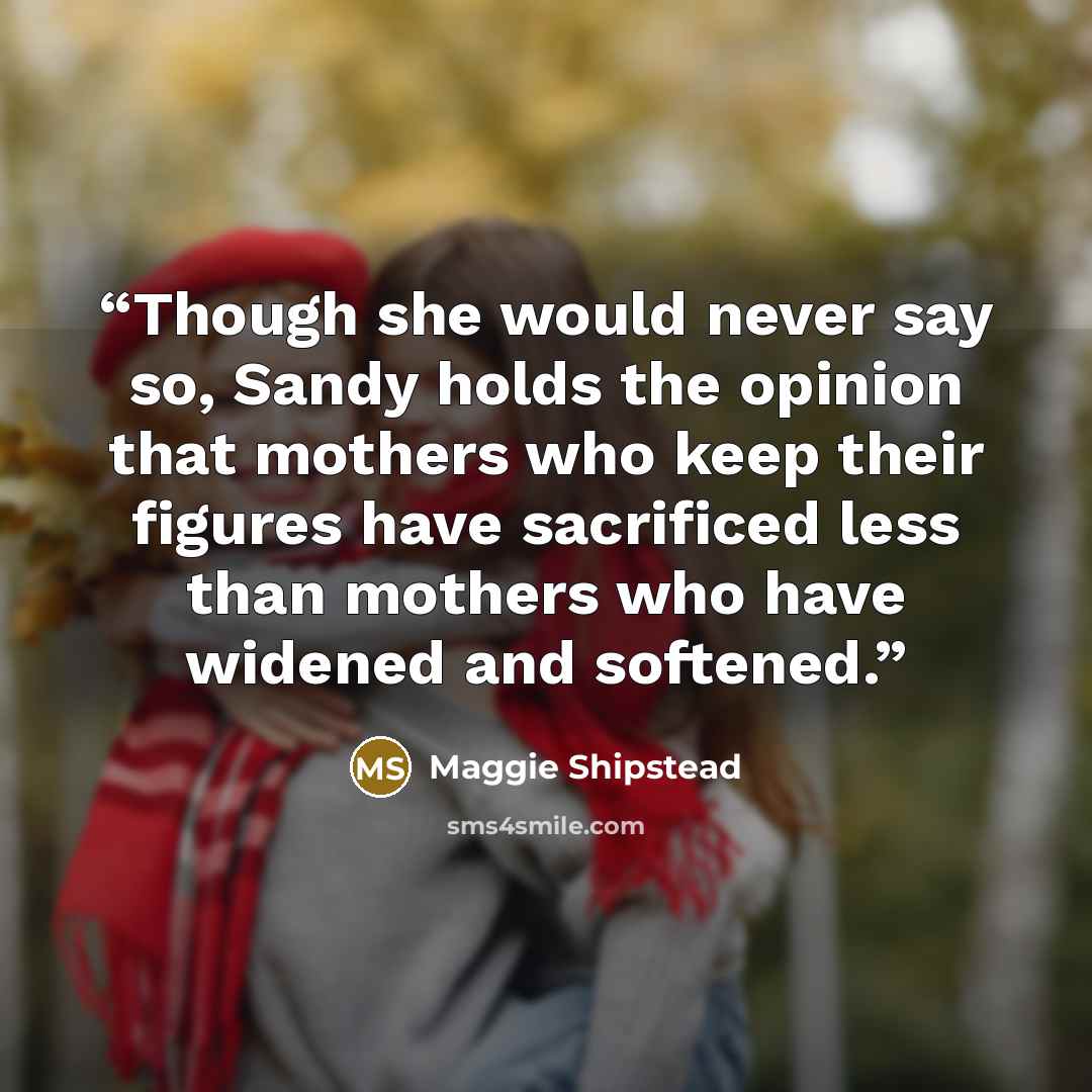 “Though she would never say so, Sandy holds the opinion that mothers who keep their figures have sacrificed less than mothers who have widened and softened.” quote by Maggie Shipstead