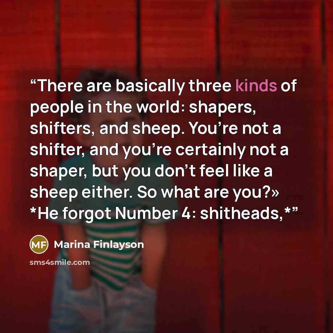 “There are basically three kinds of people in the world: shapers, shifters, and sheep. You’re not a shifter, and you’re certainly not a shaper, but you don’t feel like a sheep either. So what are you?» *He forgot Number 4: shitheads,*” quote by Marina Finlayson