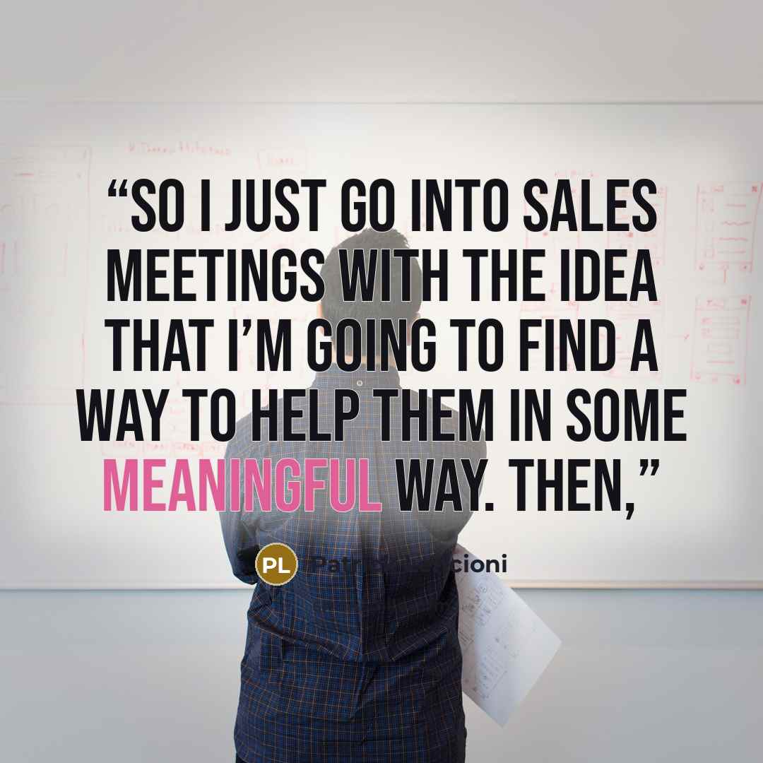 “so I just go into sales meetings with the idea that I’m going to find a way to help them in some meaningful way. Then,” quote by Patrick Lencioni