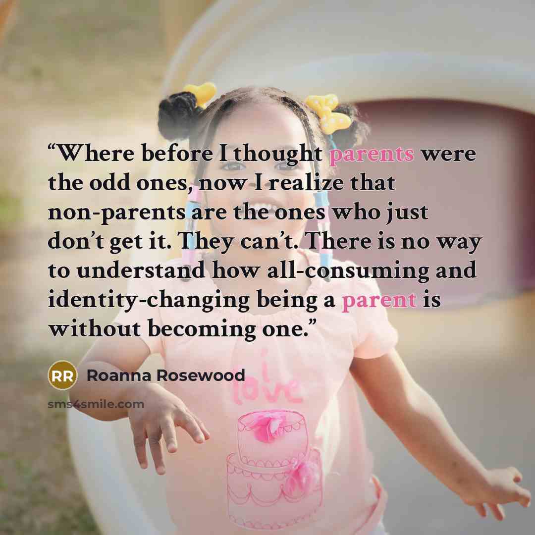 “Where before I thought parents were the odd ones, now I realize that non-parents are the ones who just don’t get it. They can’t. There is no way to understand how all-consuming and identity-changing being a parent is without becoming one.” quote by Roanna Rosewood