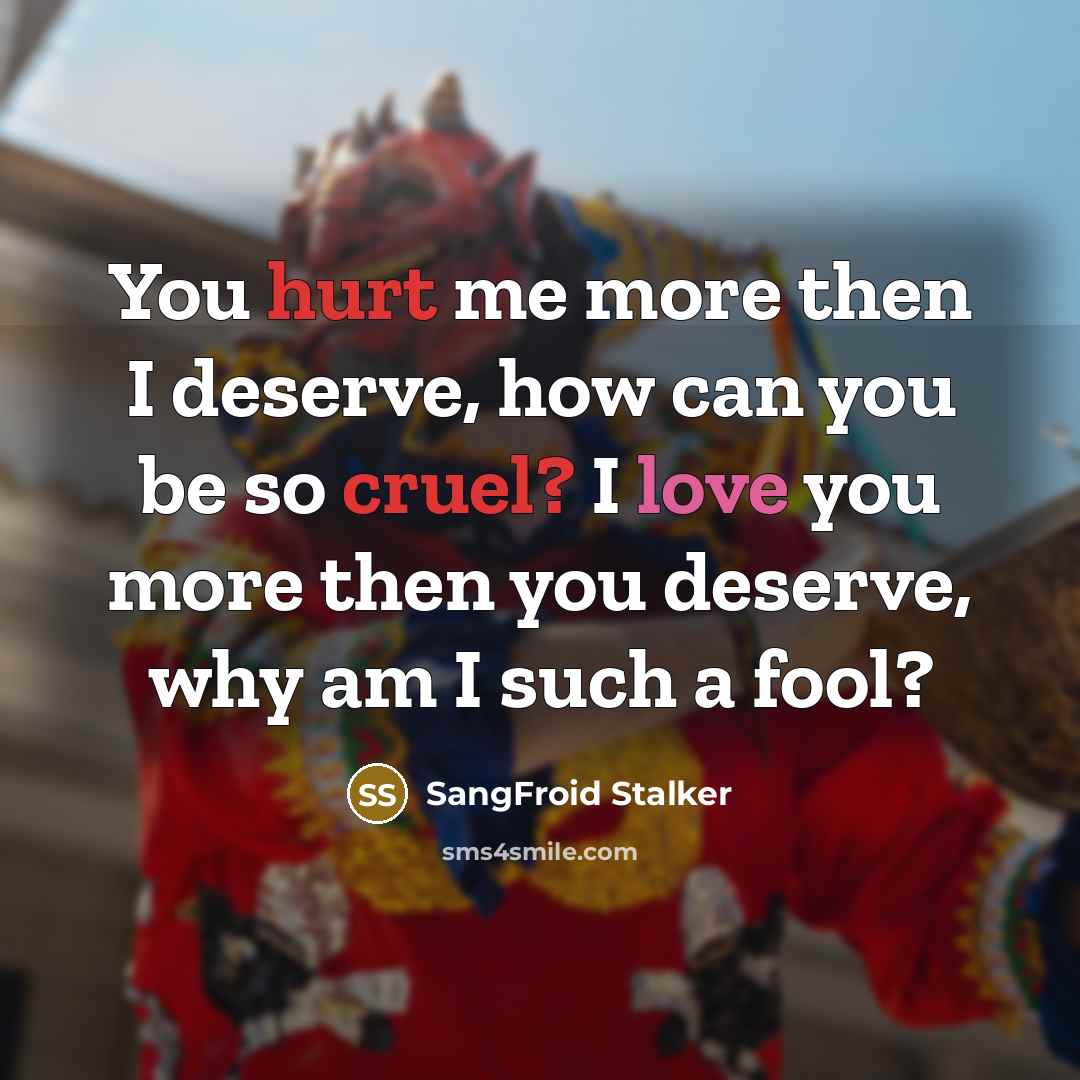 “You hurt me more then I deserve, how can you be so cruel? I love you more then you deserve, why am I such a fool?” quote by SangFroid Stalker