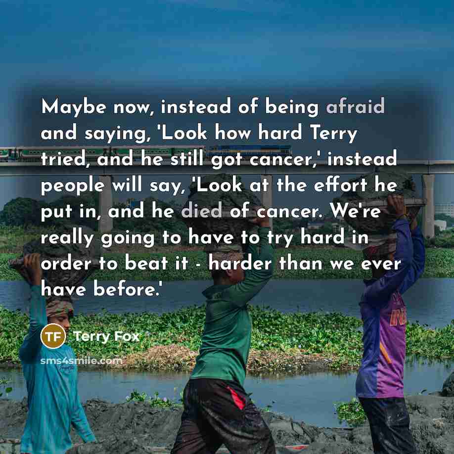 “Maybe now, instead of being afraid and saying, 'Look how hard Terry tried, and he still got cancer,' instead people will say, 'Look at the effort he put in, and he died of cancer. We're really going to have to try hard in order to beat it - harder than we ever have before.'” quote by Terry Fox