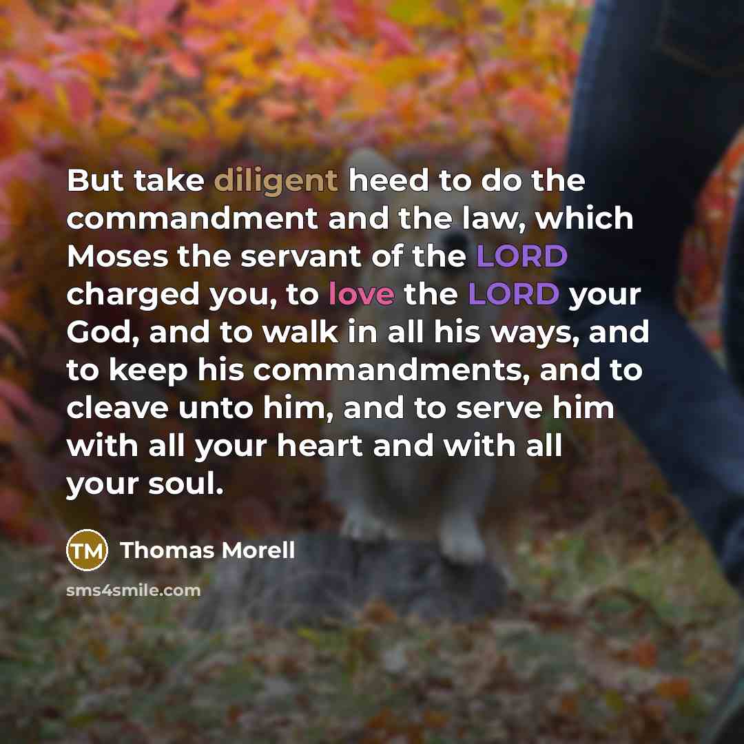 “But take diligent heed to do the commandment and the law, which Moses the servant of the LORD charged you, to love the LORD your God, and to walk in all his ways, and to keep his commandments, and to cleave unto him, and to serve him with all your heart and with all your soul.” quote by Thomas Morell