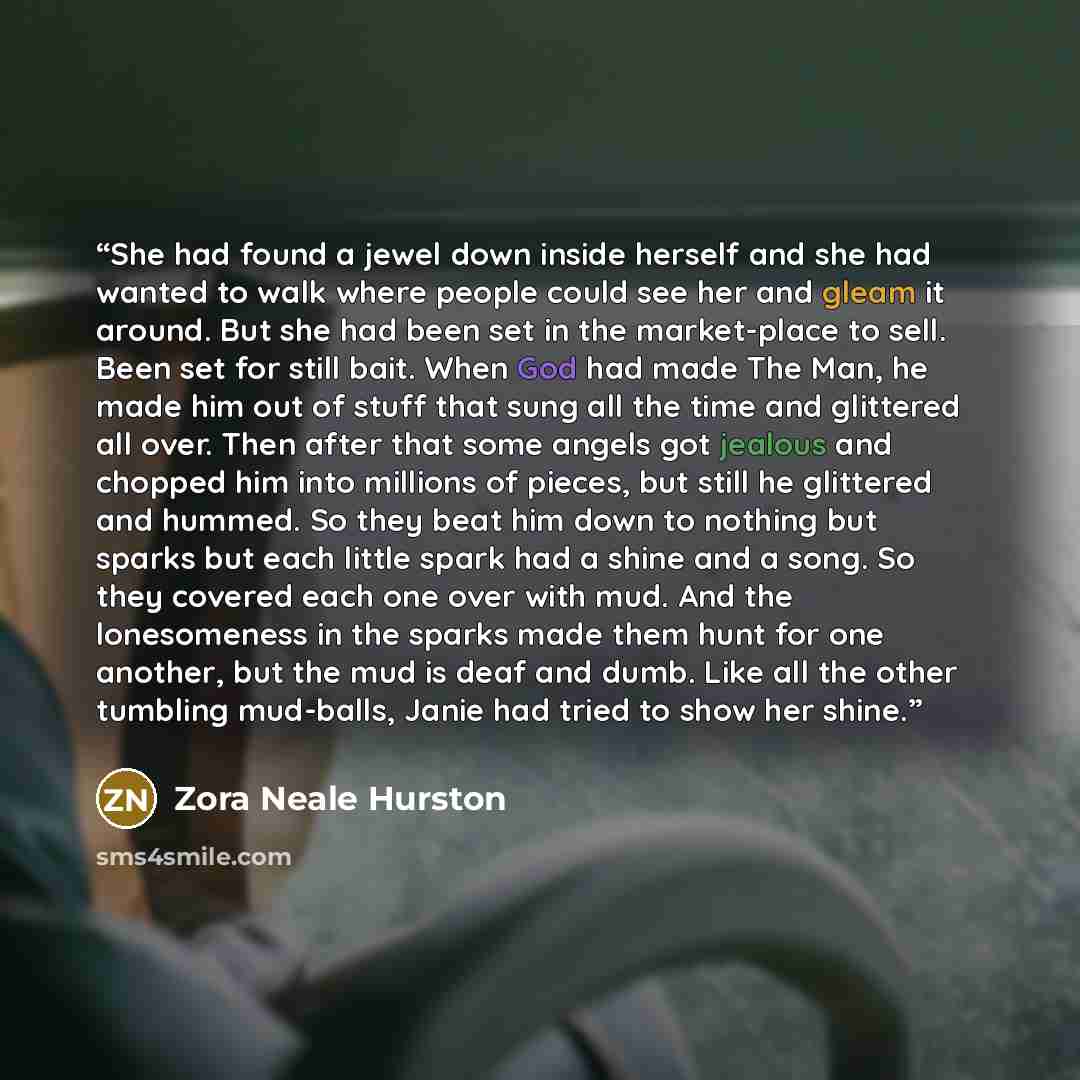 “She had found a jewel down inside herself and she had wanted to walk where people could see her and gleam it around. But she had been set in the market-place to sell. Been set for still bait. When God had made The Man, he made him out of stuff that sung all the time and glittered all over. Then…” quote by Zora Neale Hurston