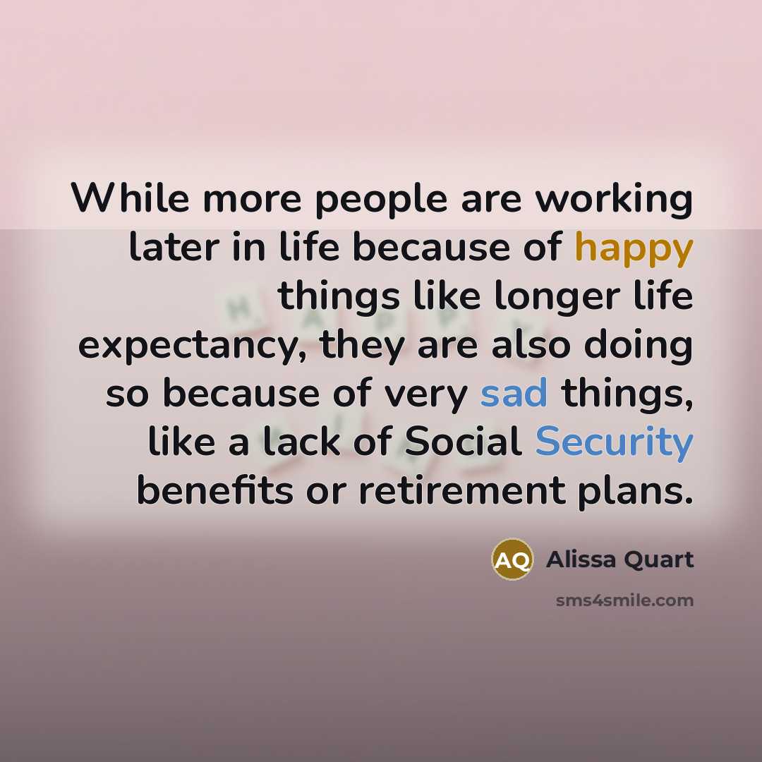 “While more people are working later in life because of happy things like longer life expectancy, they are also doing so because of very sad things, like a lack of Social Security benefits or retirement plans.” quote by Alissa Quart