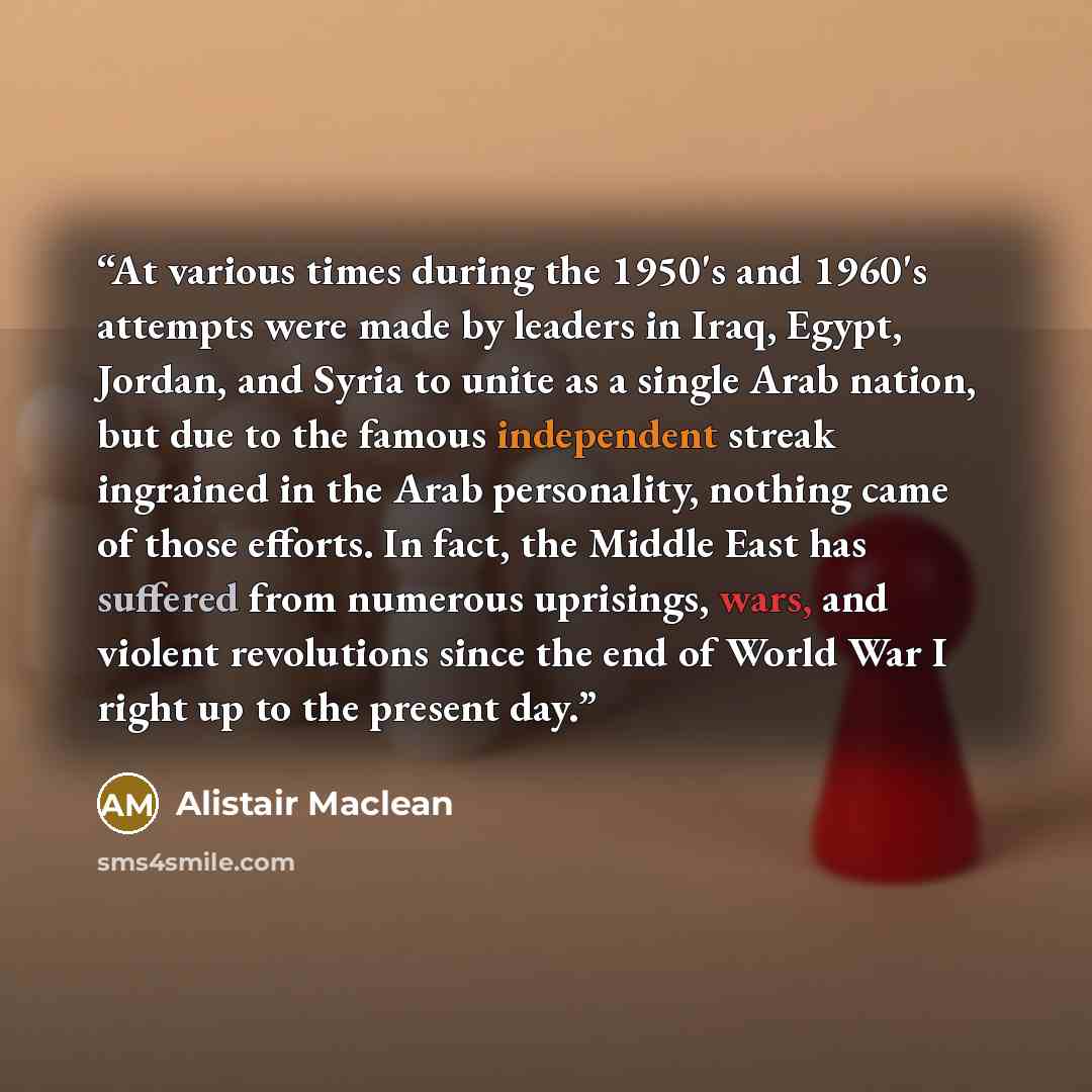 “At various times during the 1950's and 1960's attempts were made by leaders in Iraq, Egypt, Jordan, and Syria to unite as a single Arab nation, but due to the famous independent streak ingrained in the Arab personality, nothing came of those efforts. In fact, the Middle East has suffered from…” quote by Alistair MacLean