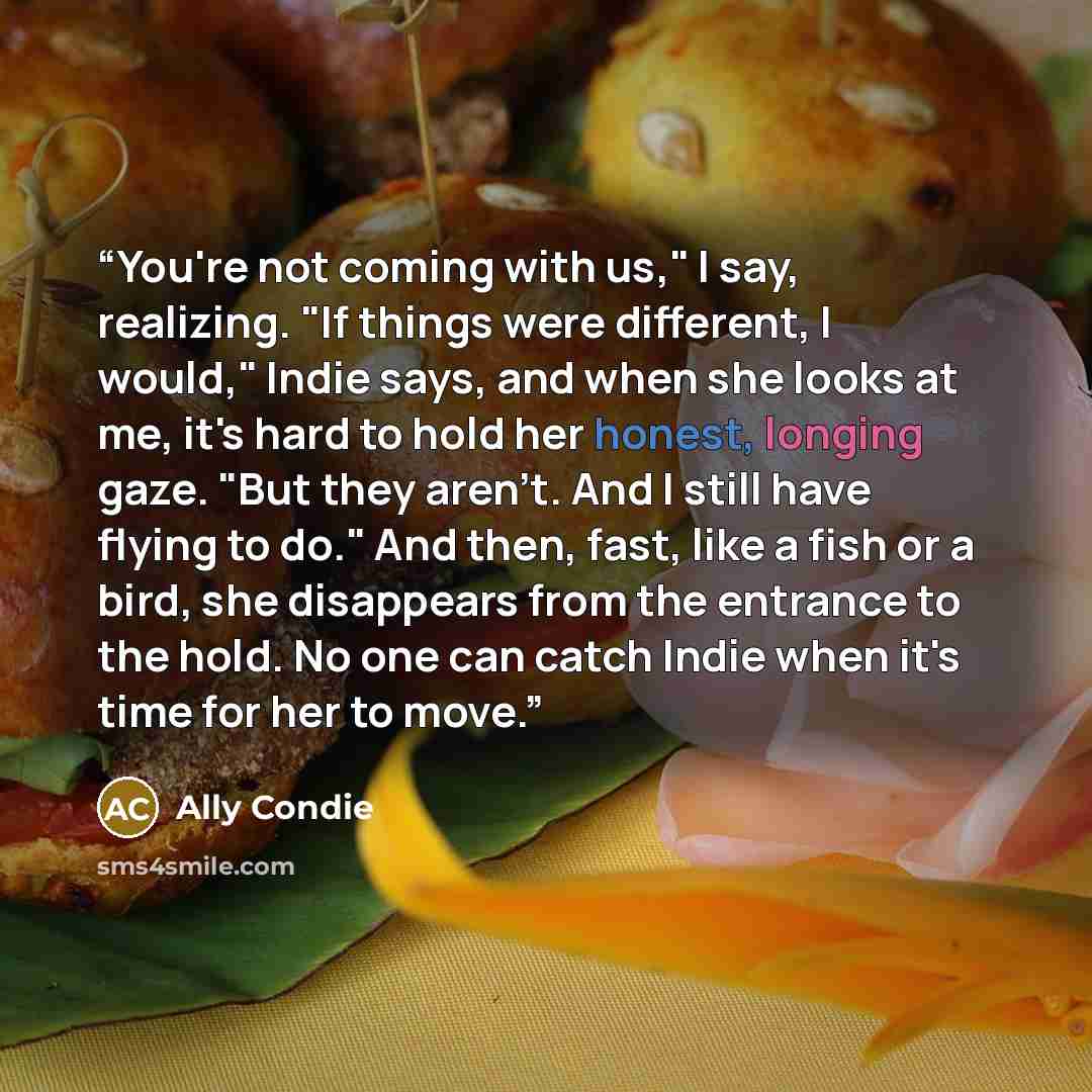 “You're not coming with us," I say, realizing. "If things were different, I would," Indie says, and when she looks at me, it's hard to hold her honest, longing gaze. "But they aren't. And I still have flying to do." And then, fast, like a fish or a bird, she disappears from the entrance to the…” quote by ally condie
