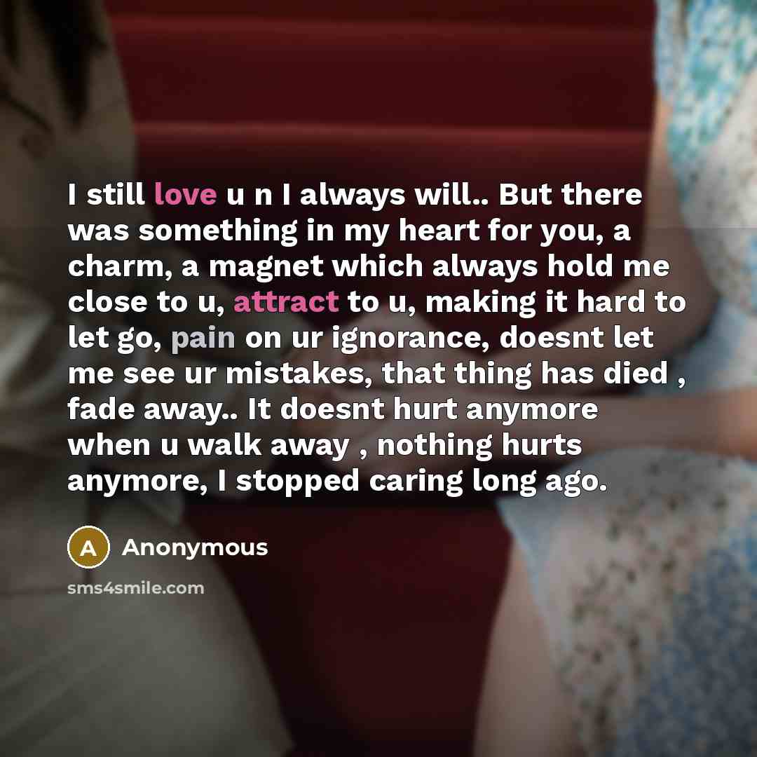 “I still love u n I always will.. But there was something in my heart for you, a charm, a magnet which always hold me close to u, attract to u, making it hard to let go, pain on ur ignorance, doesnt let me see ur mistakes, that thing has died , fade away.. It doesnt hurt anymore when u walk away…” quote by Anonymous